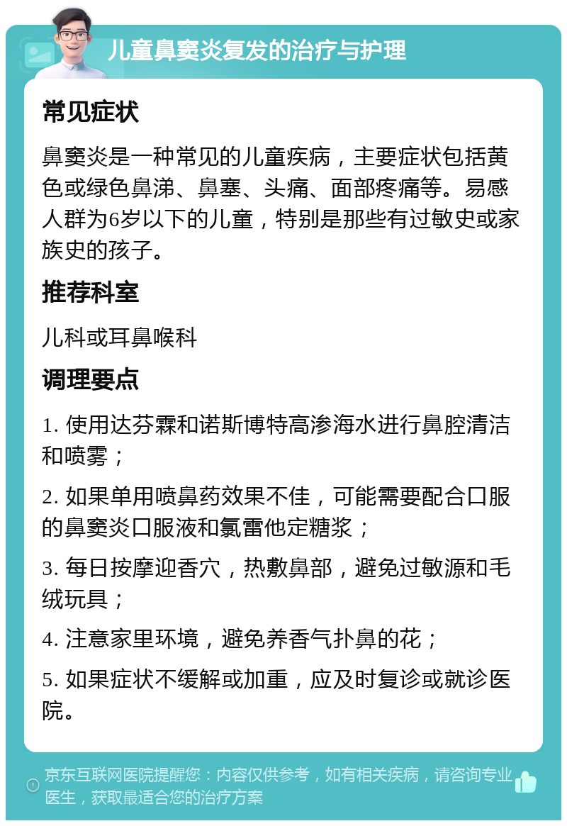 儿童鼻窦炎复发的治疗与护理 常见症状 鼻窦炎是一种常见的儿童疾病，主要症状包括黄色或绿色鼻涕、鼻塞、头痛、面部疼痛等。易感人群为6岁以下的儿童，特别是那些有过敏史或家族史的孩子。 推荐科室 儿科或耳鼻喉科 调理要点 1. 使用达芬霖和诺斯博特高渗海水进行鼻腔清洁和喷雾； 2. 如果单用喷鼻药效果不佳，可能需要配合口服的鼻窦炎口服液和氯雷他定糖浆； 3. 每日按摩迎香穴，热敷鼻部，避免过敏源和毛绒玩具； 4. 注意家里环境，避免养香气扑鼻的花； 5. 如果症状不缓解或加重，应及时复诊或就诊医院。