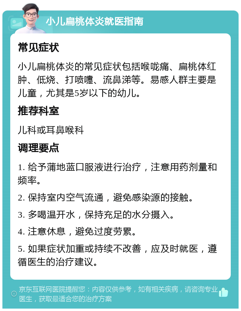 小儿扁桃体炎就医指南 常见症状 小儿扁桃体炎的常见症状包括喉咙痛、扁桃体红肿、低烧、打喷嚏、流鼻涕等。易感人群主要是儿童，尤其是5岁以下的幼儿。 推荐科室 儿科或耳鼻喉科 调理要点 1. 给予蒲地蓝口服液进行治疗，注意用药剂量和频率。 2. 保持室内空气流通，避免感染源的接触。 3. 多喝温开水，保持充足的水分摄入。 4. 注意休息，避免过度劳累。 5. 如果症状加重或持续不改善，应及时就医，遵循医生的治疗建议。