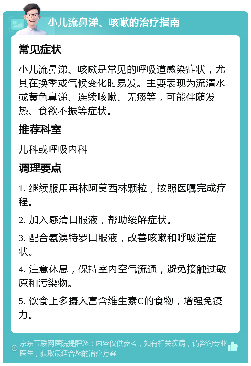 小儿流鼻涕、咳嗽的治疗指南 常见症状 小儿流鼻涕、咳嗽是常见的呼吸道感染症状，尤其在换季或气候变化时易发。主要表现为流清水或黄色鼻涕、连续咳嗽、无痰等，可能伴随发热、食欲不振等症状。 推荐科室 儿科或呼吸内科 调理要点 1. 继续服用再林阿莫西林颗粒，按照医嘱完成疗程。 2. 加入感清口服液，帮助缓解症状。 3. 配合氨溴特罗口服液，改善咳嗽和呼吸道症状。 4. 注意休息，保持室内空气流通，避免接触过敏原和污染物。 5. 饮食上多摄入富含维生素C的食物，增强免疫力。