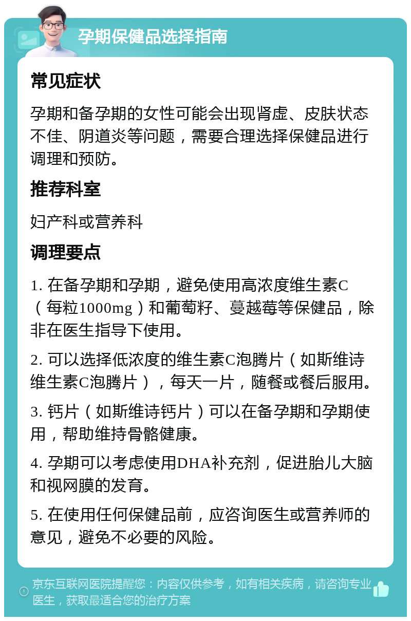 孕期保健品选择指南 常见症状 孕期和备孕期的女性可能会出现肾虚、皮肤状态不佳、阴道炎等问题，需要合理选择保健品进行调理和预防。 推荐科室 妇产科或营养科 调理要点 1. 在备孕期和孕期，避免使用高浓度维生素C（每粒1000mg）和葡萄籽、蔓越莓等保健品，除非在医生指导下使用。 2. 可以选择低浓度的维生素C泡腾片（如斯维诗维生素C泡腾片），每天一片，随餐或餐后服用。 3. 钙片（如斯维诗钙片）可以在备孕期和孕期使用，帮助维持骨骼健康。 4. 孕期可以考虑使用DHA补充剂，促进胎儿大脑和视网膜的发育。 5. 在使用任何保健品前，应咨询医生或营养师的意见，避免不必要的风险。