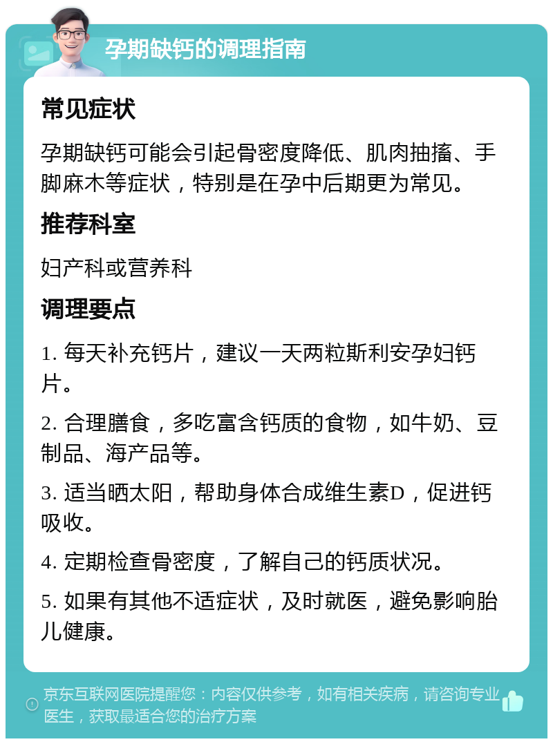 孕期缺钙的调理指南 常见症状 孕期缺钙可能会引起骨密度降低、肌肉抽搐、手脚麻木等症状，特别是在孕中后期更为常见。 推荐科室 妇产科或营养科 调理要点 1. 每天补充钙片，建议一天两粒斯利安孕妇钙片。 2. 合理膳食，多吃富含钙质的食物，如牛奶、豆制品、海产品等。 3. 适当晒太阳，帮助身体合成维生素D，促进钙吸收。 4. 定期检查骨密度，了解自己的钙质状况。 5. 如果有其他不适症状，及时就医，避免影响胎儿健康。