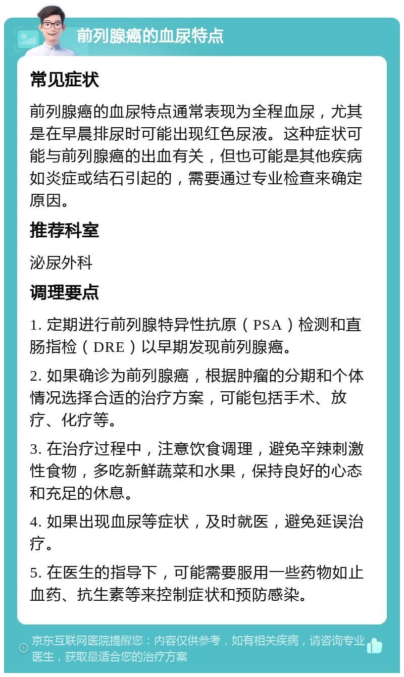 前列腺癌的血尿特点 常见症状 前列腺癌的血尿特点通常表现为全程血尿，尤其是在早晨排尿时可能出现红色尿液。这种症状可能与前列腺癌的出血有关，但也可能是其他疾病如炎症或结石引起的，需要通过专业检查来确定原因。 推荐科室 泌尿外科 调理要点 1. 定期进行前列腺特异性抗原（PSA）检测和直肠指检（DRE）以早期发现前列腺癌。 2. 如果确诊为前列腺癌，根据肿瘤的分期和个体情况选择合适的治疗方案，可能包括手术、放疗、化疗等。 3. 在治疗过程中，注意饮食调理，避免辛辣刺激性食物，多吃新鲜蔬菜和水果，保持良好的心态和充足的休息。 4. 如果出现血尿等症状，及时就医，避免延误治疗。 5. 在医生的指导下，可能需要服用一些药物如止血药、抗生素等来控制症状和预防感染。