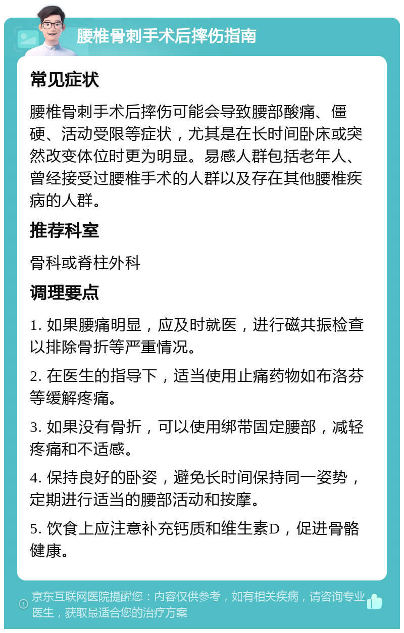 腰椎骨刺手术后摔伤指南 常见症状 腰椎骨刺手术后摔伤可能会导致腰部酸痛、僵硬、活动受限等症状，尤其是在长时间卧床或突然改变体位时更为明显。易感人群包括老年人、曾经接受过腰椎手术的人群以及存在其他腰椎疾病的人群。 推荐科室 骨科或脊柱外科 调理要点 1. 如果腰痛明显，应及时就医，进行磁共振检查以排除骨折等严重情况。 2. 在医生的指导下，适当使用止痛药物如布洛芬等缓解疼痛。 3. 如果没有骨折，可以使用绑带固定腰部，减轻疼痛和不适感。 4. 保持良好的卧姿，避免长时间保持同一姿势，定期进行适当的腰部活动和按摩。 5. 饮食上应注意补充钙质和维生素D，促进骨骼健康。