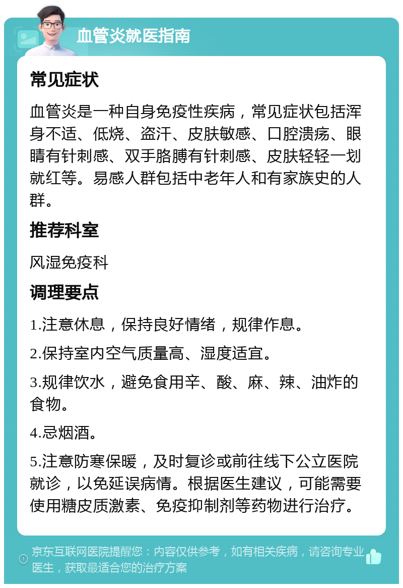 血管炎就医指南 常见症状 血管炎是一种自身免疫性疾病，常见症状包括浑身不适、低烧、盗汗、皮肤敏感、口腔溃疡、眼睛有针刺感、双手胳膊有针刺感、皮肤轻轻一划就红等。易感人群包括中老年人和有家族史的人群。 推荐科室 风湿免疫科 调理要点 1.注意休息，保持良好情绪，规律作息。 2.保持室内空气质量高、湿度适宜。 3.规律饮水，避免食用辛、酸、麻、辣、油炸的食物。 4.忌烟酒。 5.注意防寒保暖，及时复诊或前往线下公立医院就诊，以免延误病情。根据医生建议，可能需要使用糖皮质激素、免疫抑制剂等药物进行治疗。