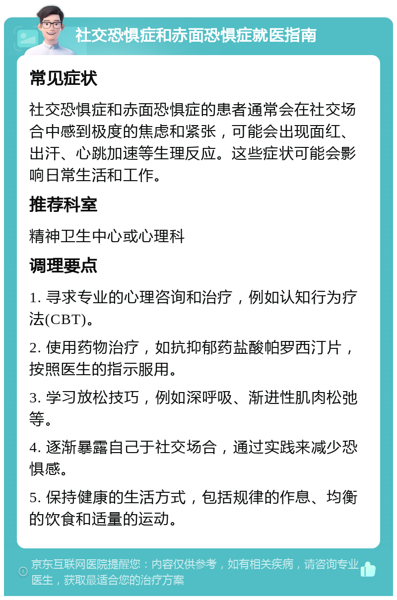 社交恐惧症和赤面恐惧症就医指南 常见症状 社交恐惧症和赤面恐惧症的患者通常会在社交场合中感到极度的焦虑和紧张，可能会出现面红、出汗、心跳加速等生理反应。这些症状可能会影响日常生活和工作。 推荐科室 精神卫生中心或心理科 调理要点 1. 寻求专业的心理咨询和治疗，例如认知行为疗法(CBT)。 2. 使用药物治疗，如抗抑郁药盐酸帕罗西汀片，按照医生的指示服用。 3. 学习放松技巧，例如深呼吸、渐进性肌肉松弛等。 4. 逐渐暴露自己于社交场合，通过实践来减少恐惧感。 5. 保持健康的生活方式，包括规律的作息、均衡的饮食和适量的运动。