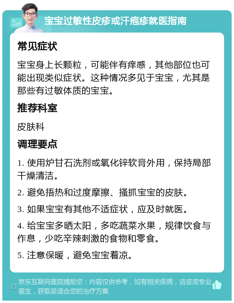 宝宝过敏性皮疹或汗疱疹就医指南 常见症状 宝宝身上长颗粒，可能伴有痒感，其他部位也可能出现类似症状。这种情况多见于宝宝，尤其是那些有过敏体质的宝宝。 推荐科室 皮肤科 调理要点 1. 使用炉甘石洗剂或氧化锌软膏外用，保持局部干燥清洁。 2. 避免捂热和过度摩擦、搔抓宝宝的皮肤。 3. 如果宝宝有其他不适症状，应及时就医。 4. 给宝宝多晒太阳，多吃蔬菜水果，规律饮食与作息，少吃辛辣刺激的食物和零食。 5. 注意保暖，避免宝宝着凉。