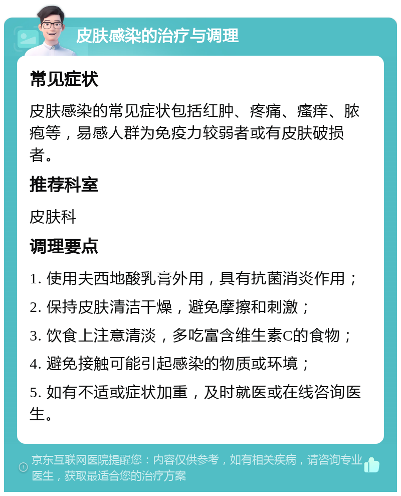 皮肤感染的治疗与调理 常见症状 皮肤感染的常见症状包括红肿、疼痛、瘙痒、脓疱等，易感人群为免疫力较弱者或有皮肤破损者。 推荐科室 皮肤科 调理要点 1. 使用夫西地酸乳膏外用，具有抗菌消炎作用； 2. 保持皮肤清洁干燥，避免摩擦和刺激； 3. 饮食上注意清淡，多吃富含维生素C的食物； 4. 避免接触可能引起感染的物质或环境； 5. 如有不适或症状加重，及时就医或在线咨询医生。