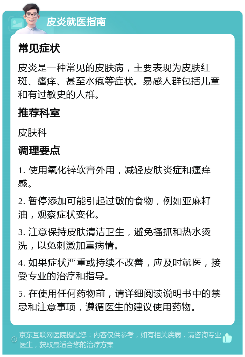 皮炎就医指南 常见症状 皮炎是一种常见的皮肤病，主要表现为皮肤红斑、瘙痒、甚至水疱等症状。易感人群包括儿童和有过敏史的人群。 推荐科室 皮肤科 调理要点 1. 使用氧化锌软膏外用，减轻皮肤炎症和瘙痒感。 2. 暂停添加可能引起过敏的食物，例如亚麻籽油，观察症状变化。 3. 注意保持皮肤清洁卫生，避免搔抓和热水烫洗，以免刺激加重病情。 4. 如果症状严重或持续不改善，应及时就医，接受专业的治疗和指导。 5. 在使用任何药物前，请详细阅读说明书中的禁忌和注意事项，遵循医生的建议使用药物。