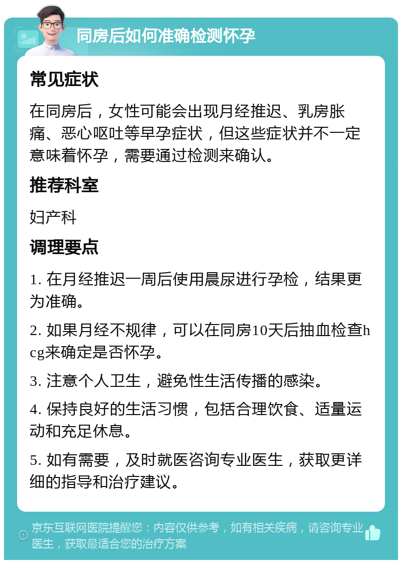 同房后如何准确检测怀孕 常见症状 在同房后，女性可能会出现月经推迟、乳房胀痛、恶心呕吐等早孕症状，但这些症状并不一定意味着怀孕，需要通过检测来确认。 推荐科室 妇产科 调理要点 1. 在月经推迟一周后使用晨尿进行孕检，结果更为准确。 2. 如果月经不规律，可以在同房10天后抽血检查hcg来确定是否怀孕。 3. 注意个人卫生，避免性生活传播的感染。 4. 保持良好的生活习惯，包括合理饮食、适量运动和充足休息。 5. 如有需要，及时就医咨询专业医生，获取更详细的指导和治疗建议。