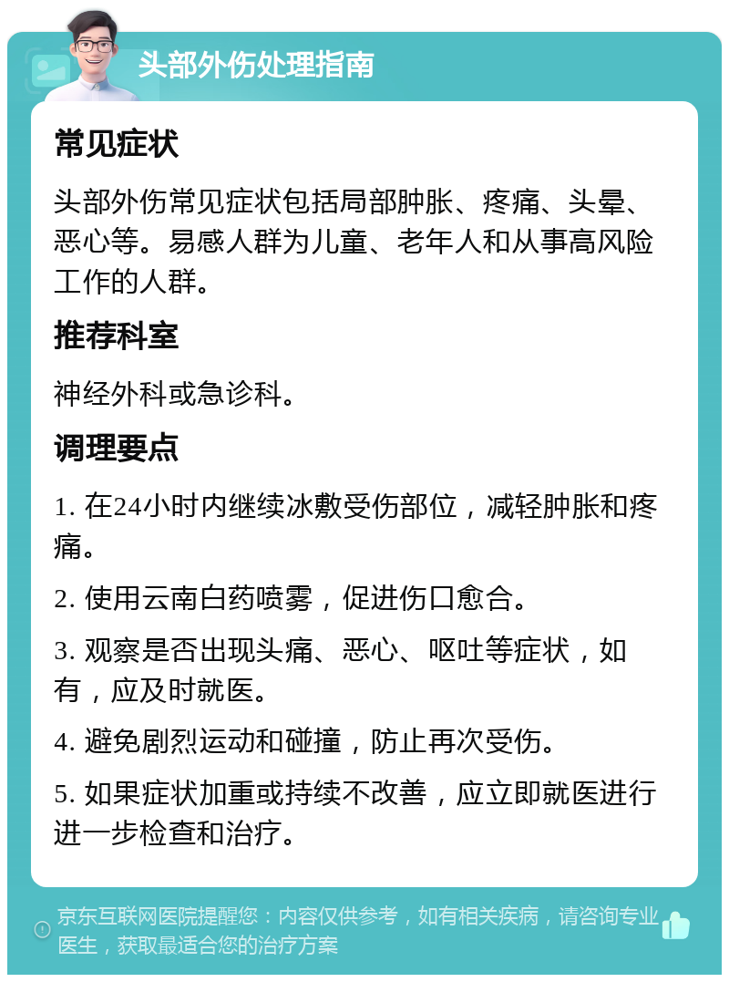 头部外伤处理指南 常见症状 头部外伤常见症状包括局部肿胀、疼痛、头晕、恶心等。易感人群为儿童、老年人和从事高风险工作的人群。 推荐科室 神经外科或急诊科。 调理要点 1. 在24小时内继续冰敷受伤部位，减轻肿胀和疼痛。 2. 使用云南白药喷雾，促进伤口愈合。 3. 观察是否出现头痛、恶心、呕吐等症状，如有，应及时就医。 4. 避免剧烈运动和碰撞，防止再次受伤。 5. 如果症状加重或持续不改善，应立即就医进行进一步检查和治疗。