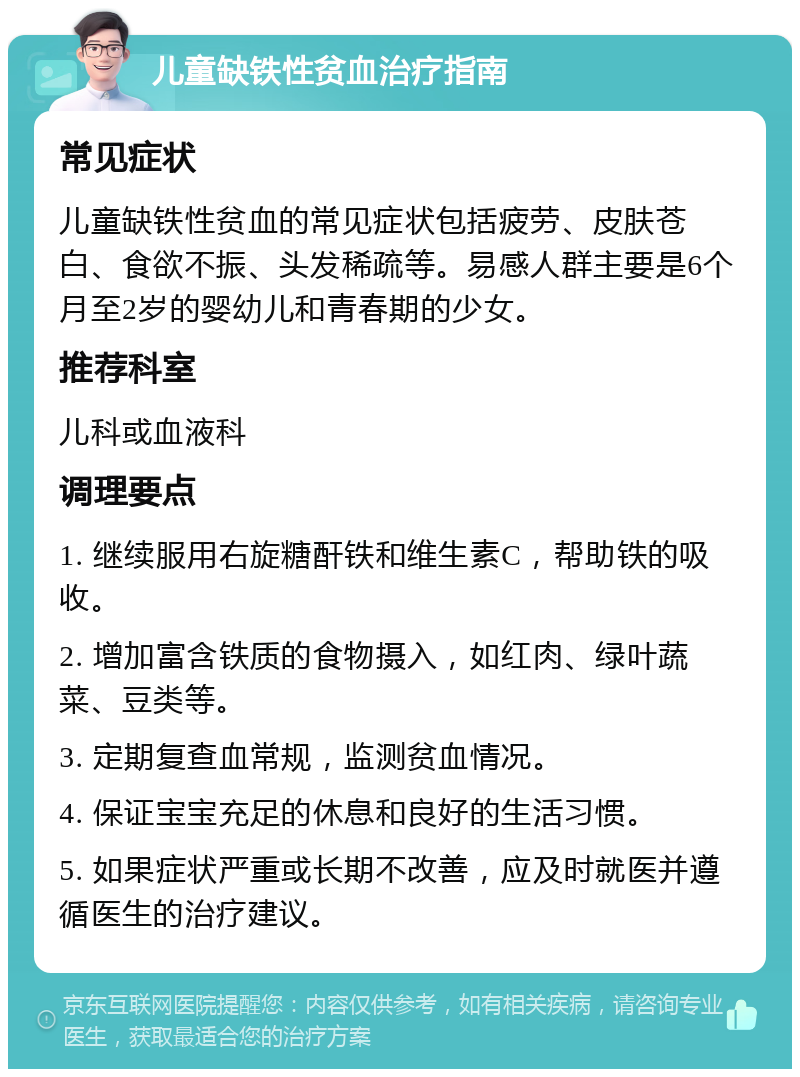 儿童缺铁性贫血治疗指南 常见症状 儿童缺铁性贫血的常见症状包括疲劳、皮肤苍白、食欲不振、头发稀疏等。易感人群主要是6个月至2岁的婴幼儿和青春期的少女。 推荐科室 儿科或血液科 调理要点 1. 继续服用右旋糖酐铁和维生素C，帮助铁的吸收。 2. 增加富含铁质的食物摄入，如红肉、绿叶蔬菜、豆类等。 3. 定期复查血常规，监测贫血情况。 4. 保证宝宝充足的休息和良好的生活习惯。 5. 如果症状严重或长期不改善，应及时就医并遵循医生的治疗建议。