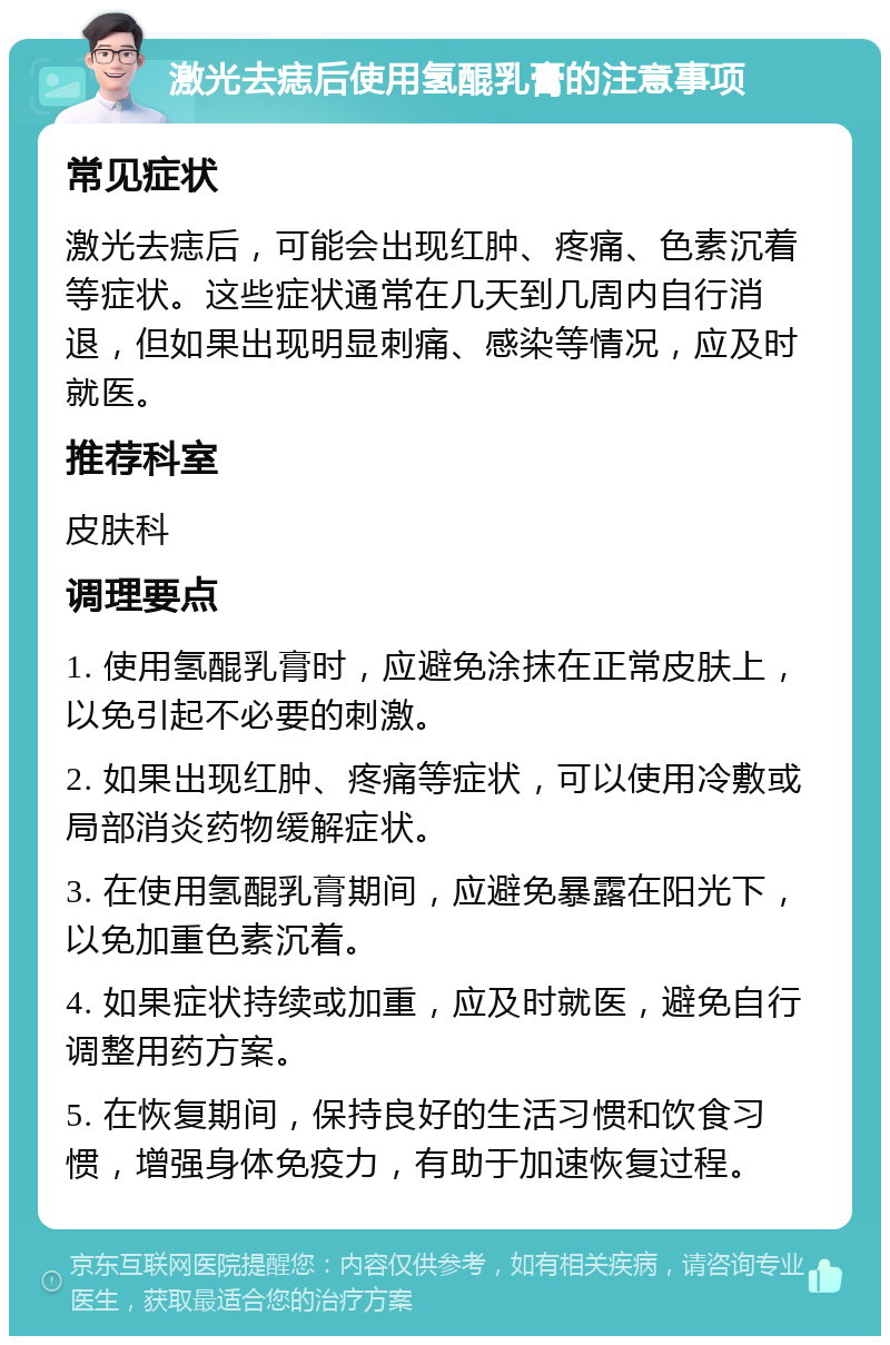 激光去痣后使用氢醌乳膏的注意事项 常见症状 激光去痣后，可能会出现红肿、疼痛、色素沉着等症状。这些症状通常在几天到几周内自行消退，但如果出现明显刺痛、感染等情况，应及时就医。 推荐科室 皮肤科 调理要点 1. 使用氢醌乳膏时，应避免涂抹在正常皮肤上，以免引起不必要的刺激。 2. 如果出现红肿、疼痛等症状，可以使用冷敷或局部消炎药物缓解症状。 3. 在使用氢醌乳膏期间，应避免暴露在阳光下，以免加重色素沉着。 4. 如果症状持续或加重，应及时就医，避免自行调整用药方案。 5. 在恢复期间，保持良好的生活习惯和饮食习惯，增强身体免疫力，有助于加速恢复过程。