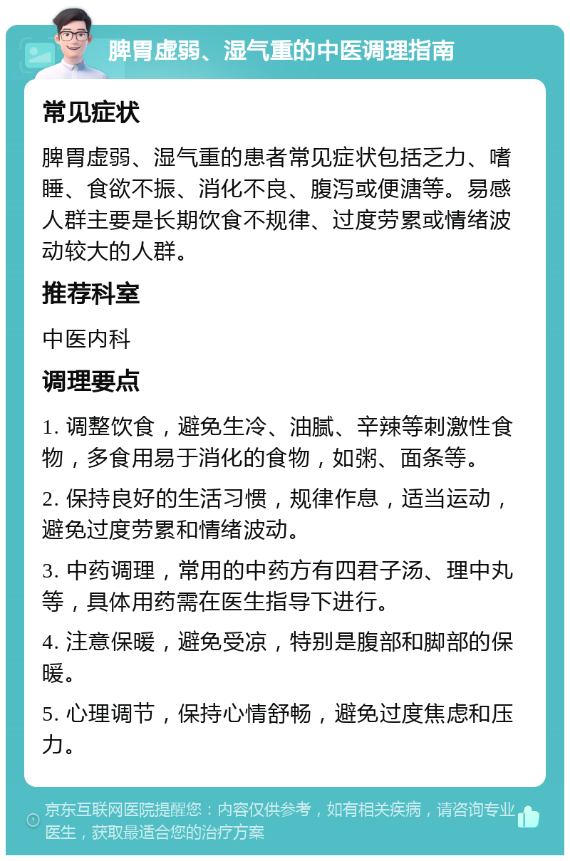 脾胃虚弱、湿气重的中医调理指南 常见症状 脾胃虚弱、湿气重的患者常见症状包括乏力、嗜睡、食欲不振、消化不良、腹泻或便溏等。易感人群主要是长期饮食不规律、过度劳累或情绪波动较大的人群。 推荐科室 中医内科 调理要点 1. 调整饮食，避免生冷、油腻、辛辣等刺激性食物，多食用易于消化的食物，如粥、面条等。 2. 保持良好的生活习惯，规律作息，适当运动，避免过度劳累和情绪波动。 3. 中药调理，常用的中药方有四君子汤、理中丸等，具体用药需在医生指导下进行。 4. 注意保暖，避免受凉，特别是腹部和脚部的保暖。 5. 心理调节，保持心情舒畅，避免过度焦虑和压力。