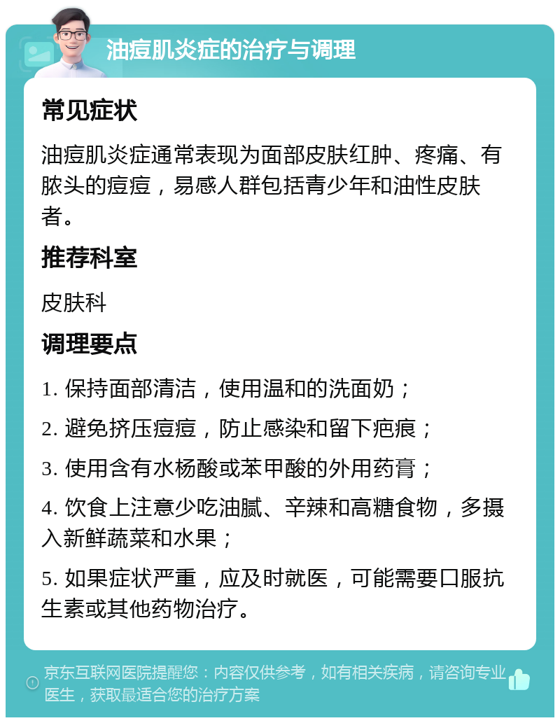 油痘肌炎症的治疗与调理 常见症状 油痘肌炎症通常表现为面部皮肤红肿、疼痛、有脓头的痘痘，易感人群包括青少年和油性皮肤者。 推荐科室 皮肤科 调理要点 1. 保持面部清洁，使用温和的洗面奶； 2. 避免挤压痘痘，防止感染和留下疤痕； 3. 使用含有水杨酸或苯甲酸的外用药膏； 4. 饮食上注意少吃油腻、辛辣和高糖食物，多摄入新鲜蔬菜和水果； 5. 如果症状严重，应及时就医，可能需要口服抗生素或其他药物治疗。