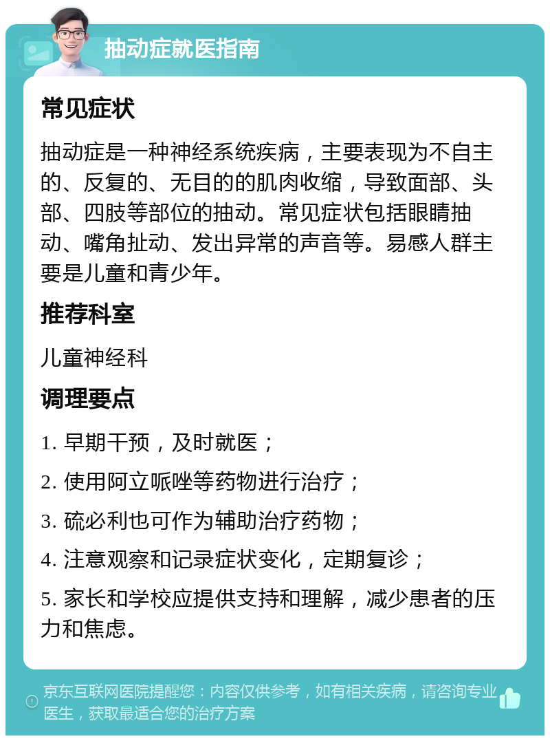 抽动症就医指南 常见症状 抽动症是一种神经系统疾病，主要表现为不自主的、反复的、无目的的肌肉收缩，导致面部、头部、四肢等部位的抽动。常见症状包括眼睛抽动、嘴角扯动、发出异常的声音等。易感人群主要是儿童和青少年。 推荐科室 儿童神经科 调理要点 1. 早期干预，及时就医； 2. 使用阿立哌唑等药物进行治疗； 3. 硫必利也可作为辅助治疗药物； 4. 注意观察和记录症状变化，定期复诊； 5. 家长和学校应提供支持和理解，减少患者的压力和焦虑。