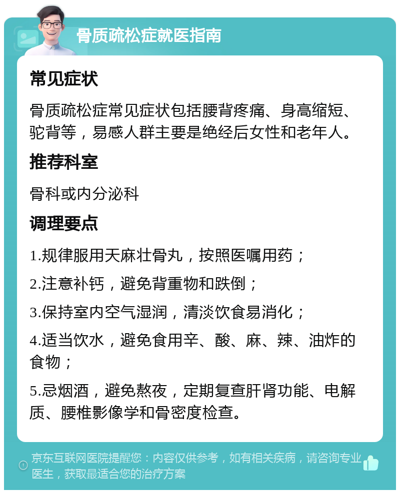 骨质疏松症就医指南 常见症状 骨质疏松症常见症状包括腰背疼痛、身高缩短、驼背等，易感人群主要是绝经后女性和老年人。 推荐科室 骨科或内分泌科 调理要点 1.规律服用天麻壮骨丸，按照医嘱用药； 2.注意补钙，避免背重物和跌倒； 3.保持室内空气湿润，清淡饮食易消化； 4.适当饮水，避免食用辛、酸、麻、辣、油炸的食物； 5.忌烟酒，避免熬夜，定期复查肝肾功能、电解质、腰椎影像学和骨密度检查。