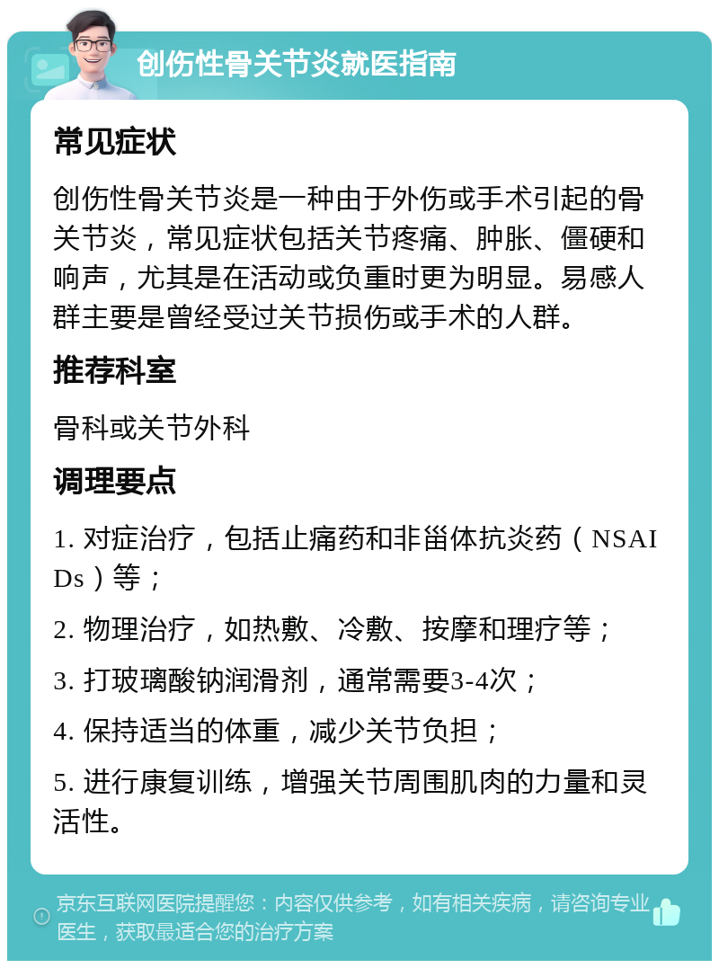 创伤性骨关节炎就医指南 常见症状 创伤性骨关节炎是一种由于外伤或手术引起的骨关节炎，常见症状包括关节疼痛、肿胀、僵硬和响声，尤其是在活动或负重时更为明显。易感人群主要是曾经受过关节损伤或手术的人群。 推荐科室 骨科或关节外科 调理要点 1. 对症治疗，包括止痛药和非甾体抗炎药（NSAIDs）等； 2. 物理治疗，如热敷、冷敷、按摩和理疗等； 3. 打玻璃酸钠润滑剂，通常需要3-4次； 4. 保持适当的体重，减少关节负担； 5. 进行康复训练，增强关节周围肌肉的力量和灵活性。