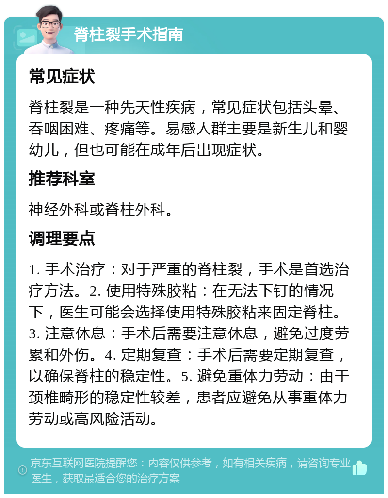 脊柱裂手术指南 常见症状 脊柱裂是一种先天性疾病，常见症状包括头晕、吞咽困难、疼痛等。易感人群主要是新生儿和婴幼儿，但也可能在成年后出现症状。 推荐科室 神经外科或脊柱外科。 调理要点 1. 手术治疗：对于严重的脊柱裂，手术是首选治疗方法。2. 使用特殊胶粘：在无法下钉的情况下，医生可能会选择使用特殊胶粘来固定脊柱。3. 注意休息：手术后需要注意休息，避免过度劳累和外伤。4. 定期复查：手术后需要定期复查，以确保脊柱的稳定性。5. 避免重体力劳动：由于颈椎畸形的稳定性较差，患者应避免从事重体力劳动或高风险活动。