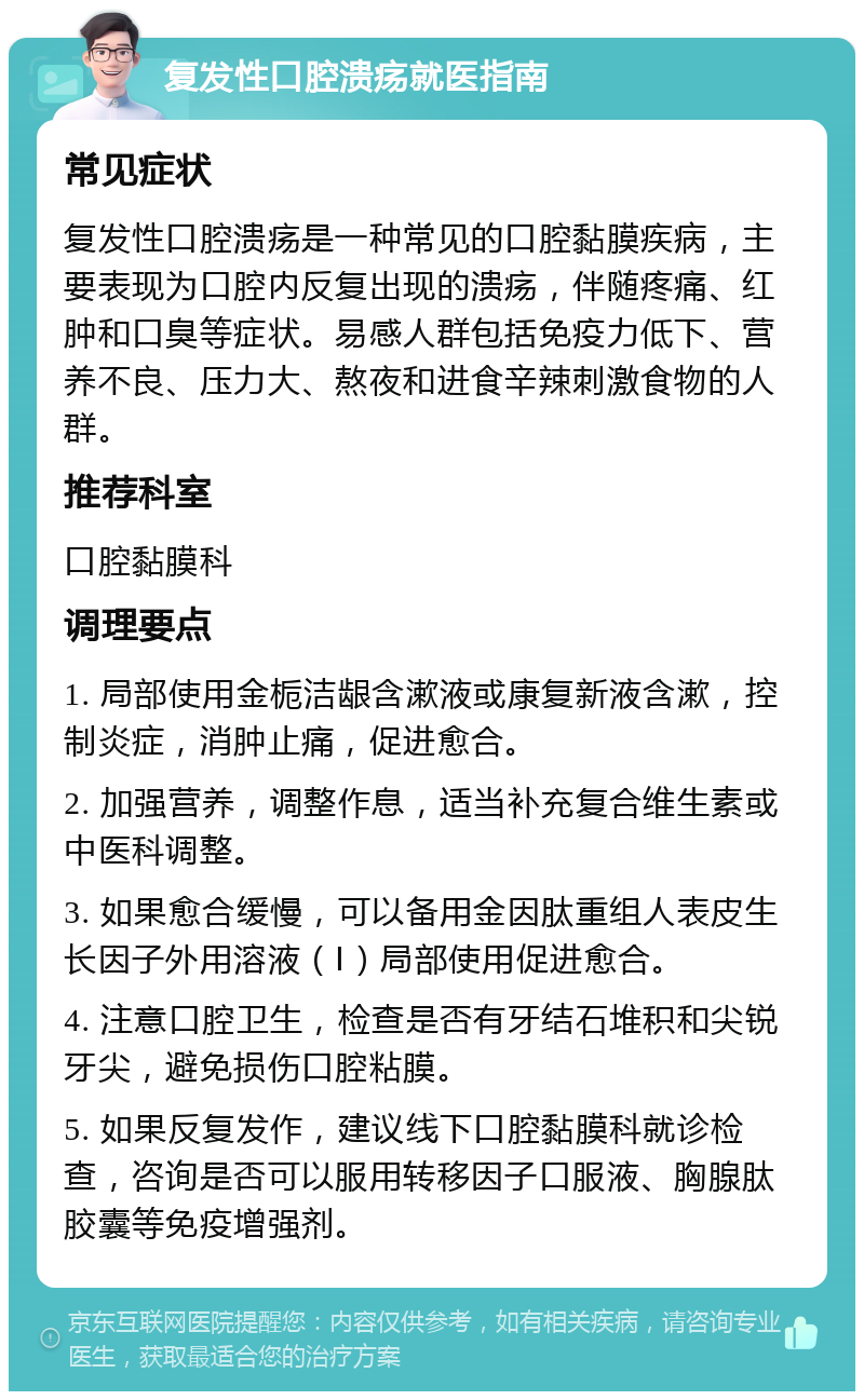 复发性口腔溃疡就医指南 常见症状 复发性口腔溃疡是一种常见的口腔黏膜疾病，主要表现为口腔内反复出现的溃疡，伴随疼痛、红肿和口臭等症状。易感人群包括免疫力低下、营养不良、压力大、熬夜和进食辛辣刺激食物的人群。 推荐科室 口腔黏膜科 调理要点 1. 局部使用金栀洁龈含漱液或康复新液含漱，控制炎症，消肿止痛，促进愈合。 2. 加强营养，调整作息，适当补充复合维生素或中医科调整。 3. 如果愈合缓慢，可以备用金因肽重组人表皮生长因子外用溶液（Ⅰ）局部使用促进愈合。 4. 注意口腔卫生，检查是否有牙结石堆积和尖锐牙尖，避免损伤口腔粘膜。 5. 如果反复发作，建议线下口腔黏膜科就诊检查，咨询是否可以服用转移因子口服液、胸腺肽胶囊等免疫增强剂。