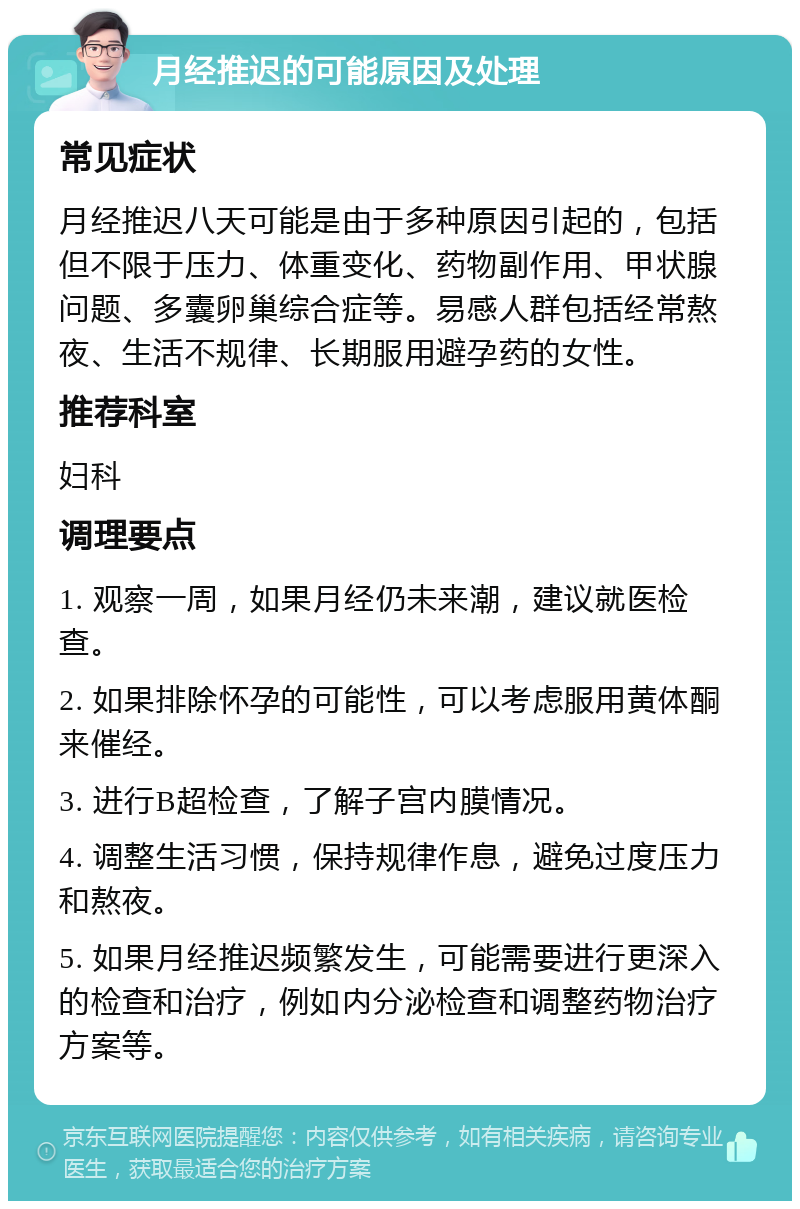 月经推迟的可能原因及处理 常见症状 月经推迟八天可能是由于多种原因引起的，包括但不限于压力、体重变化、药物副作用、甲状腺问题、多囊卵巢综合症等。易感人群包括经常熬夜、生活不规律、长期服用避孕药的女性。 推荐科室 妇科 调理要点 1. 观察一周，如果月经仍未来潮，建议就医检查。 2. 如果排除怀孕的可能性，可以考虑服用黄体酮来催经。 3. 进行B超检查，了解子宫内膜情况。 4. 调整生活习惯，保持规律作息，避免过度压力和熬夜。 5. 如果月经推迟频繁发生，可能需要进行更深入的检查和治疗，例如内分泌检查和调整药物治疗方案等。