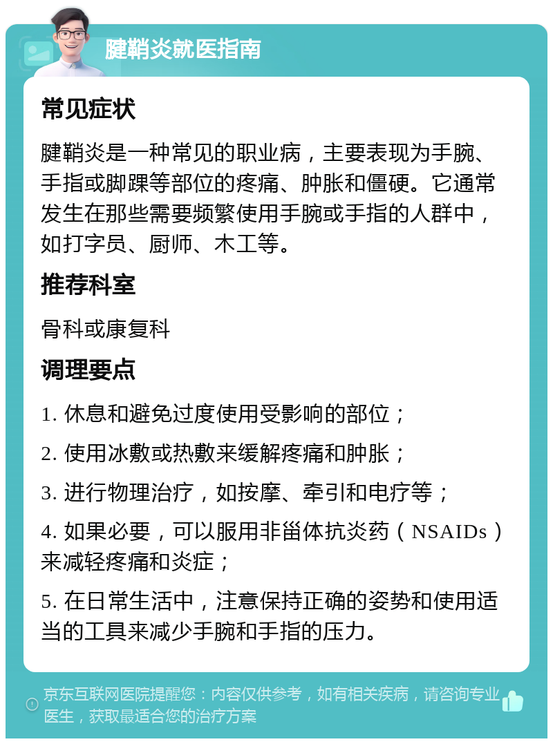 腱鞘炎就医指南 常见症状 腱鞘炎是一种常见的职业病，主要表现为手腕、手指或脚踝等部位的疼痛、肿胀和僵硬。它通常发生在那些需要频繁使用手腕或手指的人群中，如打字员、厨师、木工等。 推荐科室 骨科或康复科 调理要点 1. 休息和避免过度使用受影响的部位； 2. 使用冰敷或热敷来缓解疼痛和肿胀； 3. 进行物理治疗，如按摩、牵引和电疗等； 4. 如果必要，可以服用非甾体抗炎药（NSAIDs）来减轻疼痛和炎症； 5. 在日常生活中，注意保持正确的姿势和使用适当的工具来减少手腕和手指的压力。