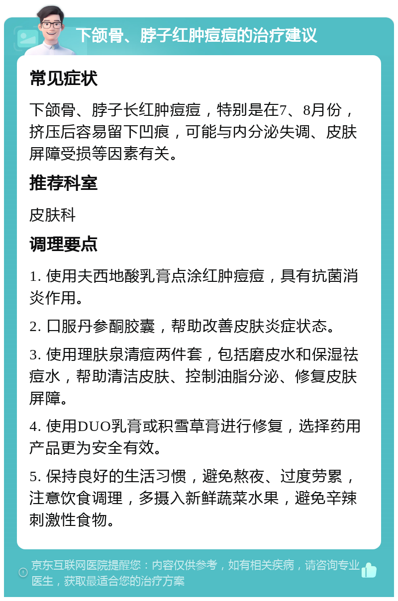 下颌骨、脖子红肿痘痘的治疗建议 常见症状 下颌骨、脖子长红肿痘痘，特别是在7、8月份，挤压后容易留下凹痕，可能与内分泌失调、皮肤屏障受损等因素有关。 推荐科室 皮肤科 调理要点 1. 使用夫西地酸乳膏点涂红肿痘痘，具有抗菌消炎作用。 2. 口服丹参酮胶囊，帮助改善皮肤炎症状态。 3. 使用理肤泉清痘两件套，包括磨皮水和保湿祛痘水，帮助清洁皮肤、控制油脂分泌、修复皮肤屏障。 4. 使用DUO乳膏或积雪草膏进行修复，选择药用产品更为安全有效。 5. 保持良好的生活习惯，避免熬夜、过度劳累，注意饮食调理，多摄入新鲜蔬菜水果，避免辛辣刺激性食物。