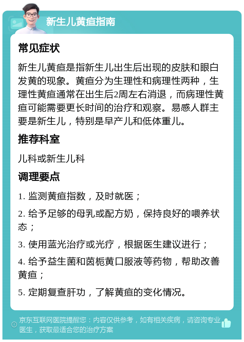 新生儿黄疸指南 常见症状 新生儿黄疸是指新生儿出生后出现的皮肤和眼白发黄的现象。黄疸分为生理性和病理性两种，生理性黄疸通常在出生后2周左右消退，而病理性黄疸可能需要更长时间的治疗和观察。易感人群主要是新生儿，特别是早产儿和低体重儿。 推荐科室 儿科或新生儿科 调理要点 1. 监测黄疸指数，及时就医； 2. 给予足够的母乳或配方奶，保持良好的喂养状态； 3. 使用蓝光治疗或光疗，根据医生建议进行； 4. 给予益生菌和茵栀黄口服液等药物，帮助改善黄疸； 5. 定期复查肝功，了解黄疸的变化情况。