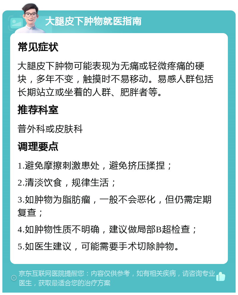 大腿皮下肿物就医指南 常见症状 大腿皮下肿物可能表现为无痛或轻微疼痛的硬块，多年不变，触摸时不易移动。易感人群包括长期站立或坐着的人群、肥胖者等。 推荐科室 普外科或皮肤科 调理要点 1.避免摩擦刺激患处，避免挤压揉捏； 2.清淡饮食，规律生活； 3.如肿物为脂肪瘤，一般不会恶化，但仍需定期复查； 4.如肿物性质不明确，建议做局部B超检查； 5.如医生建议，可能需要手术切除肿物。