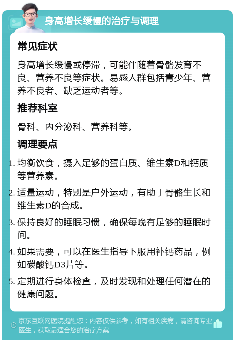 身高增长缓慢的治疗与调理 常见症状 身高增长缓慢或停滞，可能伴随着骨骼发育不良、营养不良等症状。易感人群包括青少年、营养不良者、缺乏运动者等。 推荐科室 骨科、内分泌科、营养科等。 调理要点 均衡饮食，摄入足够的蛋白质、维生素D和钙质等营养素。 适量运动，特别是户外运动，有助于骨骼生长和维生素D的合成。 保持良好的睡眠习惯，确保每晚有足够的睡眠时间。 如果需要，可以在医生指导下服用补钙药品，例如碳酸钙D3片等。 定期进行身体检查，及时发现和处理任何潜在的健康问题。