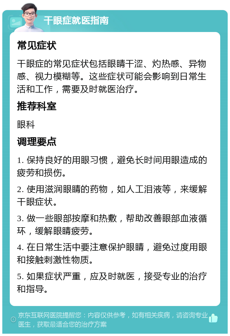 干眼症就医指南 常见症状 干眼症的常见症状包括眼睛干涩、灼热感、异物感、视力模糊等。这些症状可能会影响到日常生活和工作，需要及时就医治疗。 推荐科室 眼科 调理要点 1. 保持良好的用眼习惯，避免长时间用眼造成的疲劳和损伤。 2. 使用滋润眼睛的药物，如人工泪液等，来缓解干眼症状。 3. 做一些眼部按摩和热敷，帮助改善眼部血液循环，缓解眼睛疲劳。 4. 在日常生活中要注意保护眼睛，避免过度用眼和接触刺激性物质。 5. 如果症状严重，应及时就医，接受专业的治疗和指导。