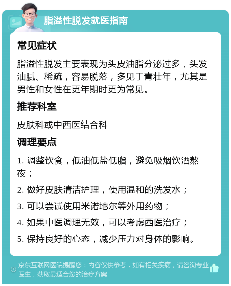 脂溢性脱发就医指南 常见症状 脂溢性脱发主要表现为头皮油脂分泌过多，头发油腻、稀疏，容易脱落，多见于青壮年，尤其是男性和女性在更年期时更为常见。 推荐科室 皮肤科或中西医结合科 调理要点 1. 调整饮食，低油低盐低脂，避免吸烟饮酒熬夜； 2. 做好皮肤清洁护理，使用温和的洗发水； 3. 可以尝试使用米诺地尔等外用药物； 4. 如果中医调理无效，可以考虑西医治疗； 5. 保持良好的心态，减少压力对身体的影响。