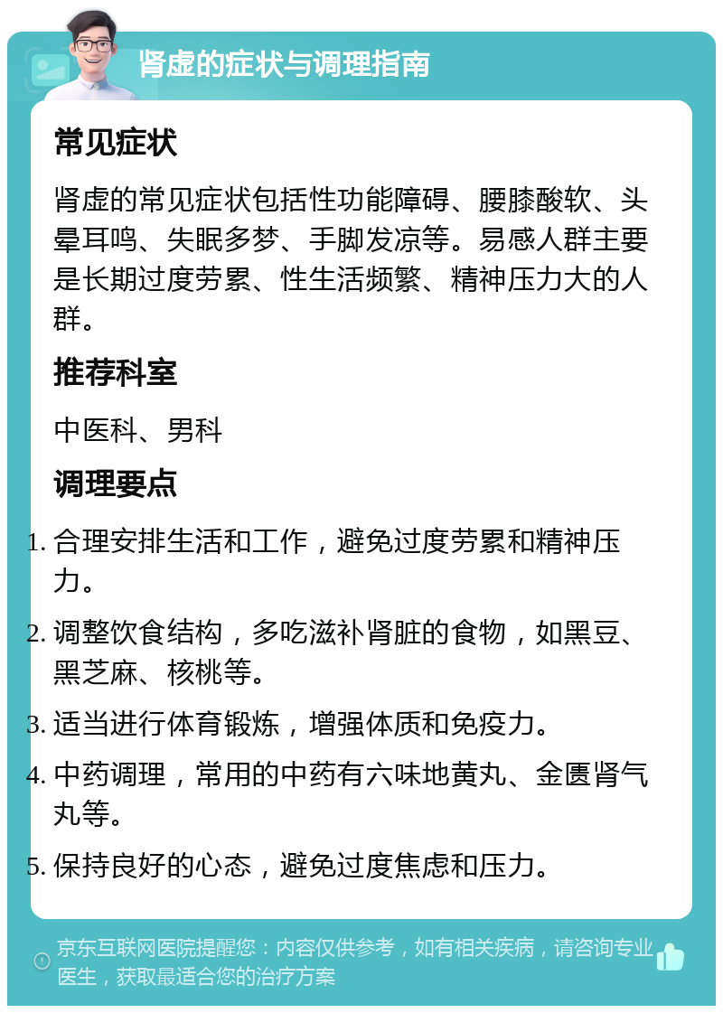 肾虚的症状与调理指南 常见症状 肾虚的常见症状包括性功能障碍、腰膝酸软、头晕耳鸣、失眠多梦、手脚发凉等。易感人群主要是长期过度劳累、性生活频繁、精神压力大的人群。 推荐科室 中医科、男科 调理要点 合理安排生活和工作，避免过度劳累和精神压力。 调整饮食结构，多吃滋补肾脏的食物，如黑豆、黑芝麻、核桃等。 适当进行体育锻炼，增强体质和免疫力。 中药调理，常用的中药有六味地黄丸、金匮肾气丸等。 保持良好的心态，避免过度焦虑和压力。