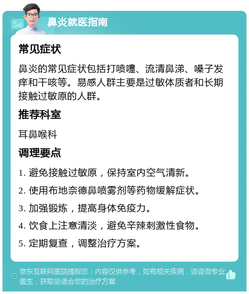 鼻炎就医指南 常见症状 鼻炎的常见症状包括打喷嚏、流清鼻涕、嗓子发痒和干咳等。易感人群主要是过敏体质者和长期接触过敏原的人群。 推荐科室 耳鼻喉科 调理要点 1. 避免接触过敏原，保持室内空气清新。 2. 使用布地奈德鼻喷雾剂等药物缓解症状。 3. 加强锻炼，提高身体免疫力。 4. 饮食上注意清淡，避免辛辣刺激性食物。 5. 定期复查，调整治疗方案。