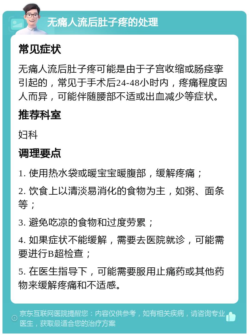 无痛人流后肚子疼的处理 常见症状 无痛人流后肚子疼可能是由于子宫收缩或肠痉挛引起的，常见于手术后24-48小时内，疼痛程度因人而异，可能伴随腰部不适或出血减少等症状。 推荐科室 妇科 调理要点 1. 使用热水袋或暖宝宝暖腹部，缓解疼痛； 2. 饮食上以清淡易消化的食物为主，如粥、面条等； 3. 避免吃凉的食物和过度劳累； 4. 如果症状不能缓解，需要去医院就诊，可能需要进行B超检查； 5. 在医生指导下，可能需要服用止痛药或其他药物来缓解疼痛和不适感。