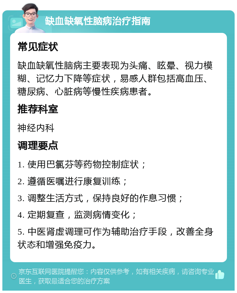 缺血缺氧性脑病治疗指南 常见症状 缺血缺氧性脑病主要表现为头痛、眩晕、视力模糊、记忆力下降等症状，易感人群包括高血压、糖尿病、心脏病等慢性疾病患者。 推荐科室 神经内科 调理要点 1. 使用巴氯芬等药物控制症状； 2. 遵循医嘱进行康复训练； 3. 调整生活方式，保持良好的作息习惯； 4. 定期复查，监测病情变化； 5. 中医肾虚调理可作为辅助治疗手段，改善全身状态和增强免疫力。