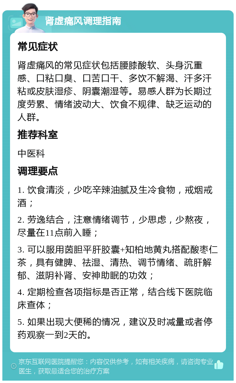 肾虚痛风调理指南 常见症状 肾虚痛风的常见症状包括腰膝酸软、头身沉重感、口粘口臭、口苦口干、多饮不解渴、汗多汗粘或皮肤湿疹、阴囊潮湿等。易感人群为长期过度劳累、情绪波动大、饮食不规律、缺乏运动的人群。 推荐科室 中医科 调理要点 1. 饮食清淡，少吃辛辣油腻及生冷食物，戒烟戒酒； 2. 劳逸结合，注意情绪调节，少思虑，少熬夜，尽量在11点前入睡； 3. 可以服用茵胆平肝胶囊+知柏地黄丸搭配酸枣仁茶，具有健脾、祛湿、清热、调节情绪、疏肝解郁、滋阴补肾、安神助眠的功效； 4. 定期检查各项指标是否正常，结合线下医院临床查体； 5. 如果出现大便稀的情况，建议及时减量或者停药观察一到2天的。