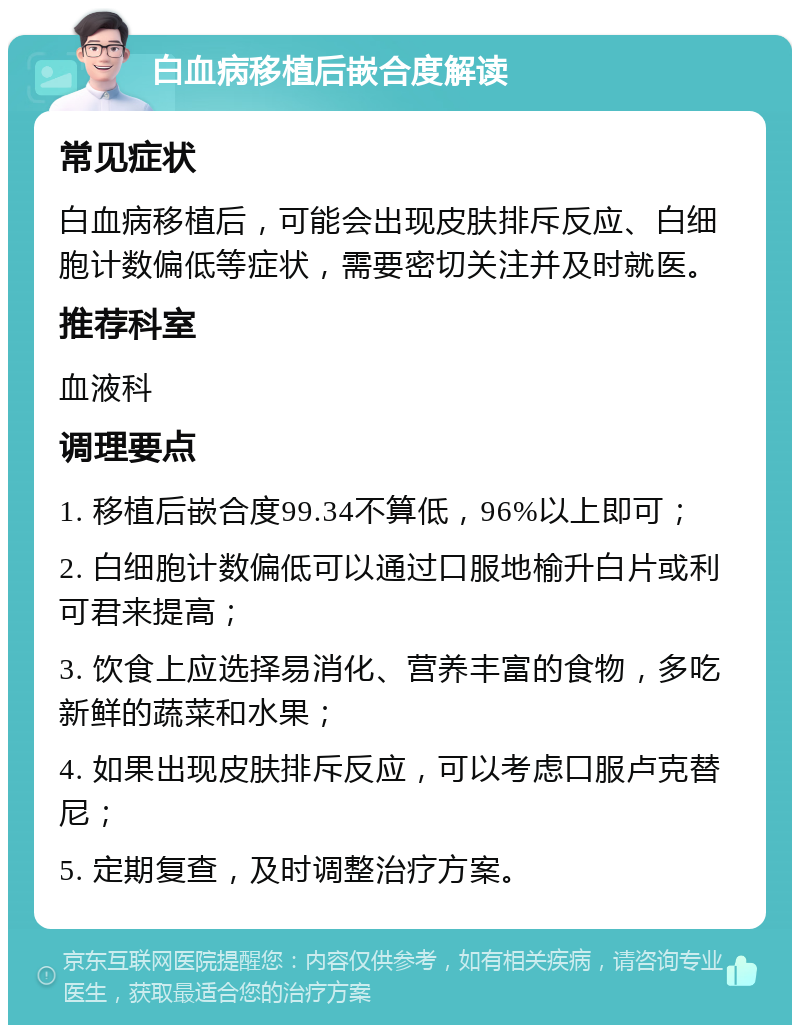 白血病移植后嵌合度解读 常见症状 白血病移植后，可能会出现皮肤排斥反应、白细胞计数偏低等症状，需要密切关注并及时就医。 推荐科室 血液科 调理要点 1. 移植后嵌合度99.34不算低，96%以上即可； 2. 白细胞计数偏低可以通过口服地榆升白片或利可君来提高； 3. 饮食上应选择易消化、营养丰富的食物，多吃新鲜的蔬菜和水果； 4. 如果出现皮肤排斥反应，可以考虑口服卢克替尼； 5. 定期复查，及时调整治疗方案。