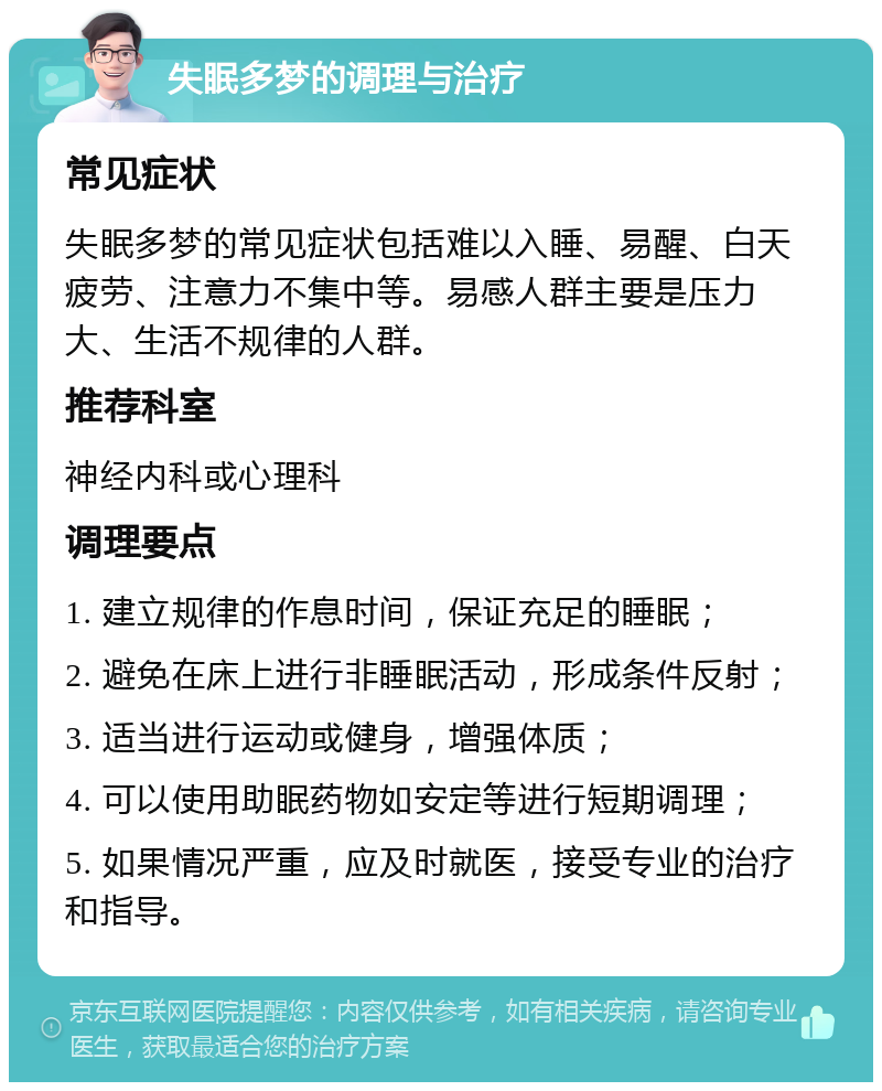 失眠多梦的调理与治疗 常见症状 失眠多梦的常见症状包括难以入睡、易醒、白天疲劳、注意力不集中等。易感人群主要是压力大、生活不规律的人群。 推荐科室 神经内科或心理科 调理要点 1. 建立规律的作息时间，保证充足的睡眠； 2. 避免在床上进行非睡眠活动，形成条件反射； 3. 适当进行运动或健身，增强体质； 4. 可以使用助眠药物如安定等进行短期调理； 5. 如果情况严重，应及时就医，接受专业的治疗和指导。