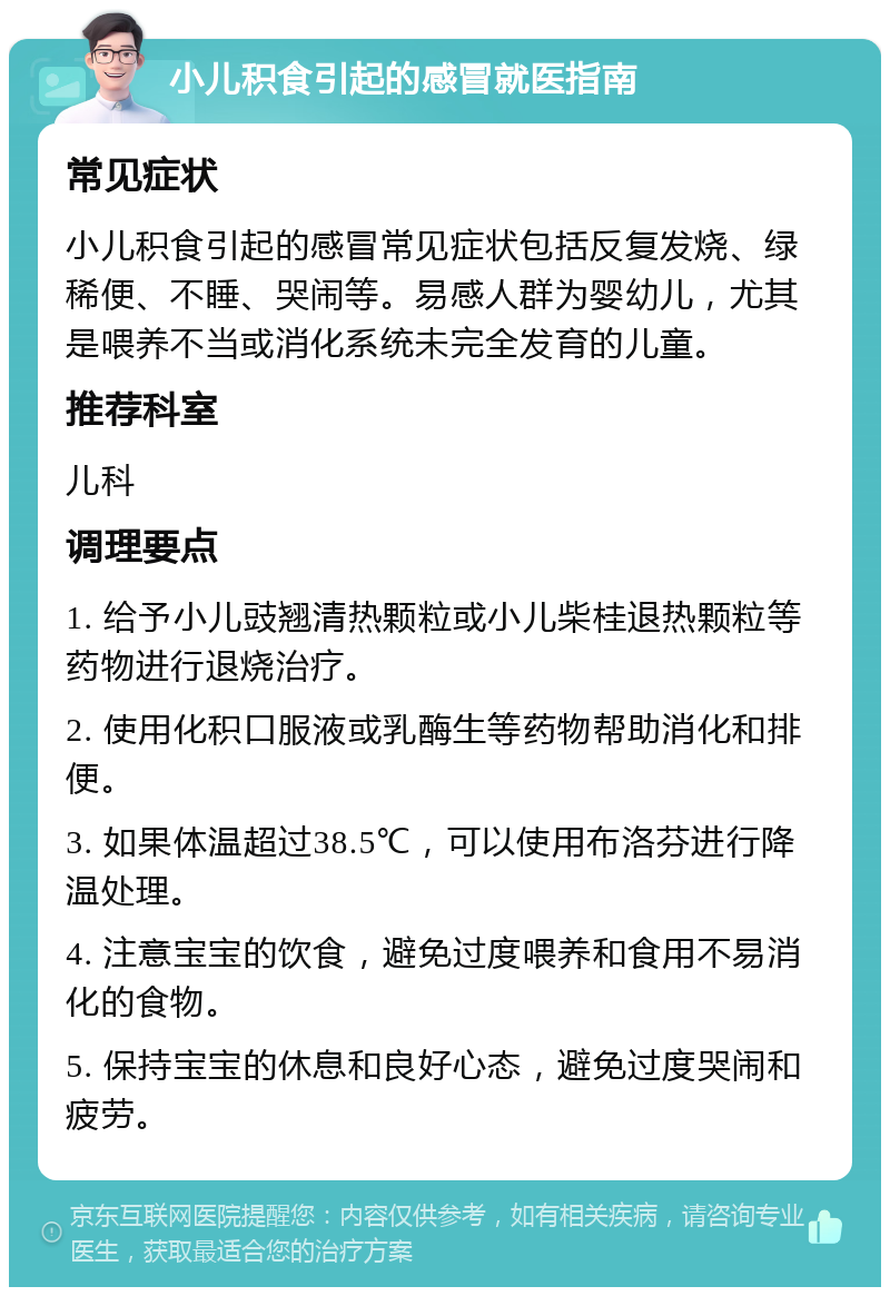 小儿积食引起的感冒就医指南 常见症状 小儿积食引起的感冒常见症状包括反复发烧、绿稀便、不睡、哭闹等。易感人群为婴幼儿，尤其是喂养不当或消化系统未完全发育的儿童。 推荐科室 儿科 调理要点 1. 给予小儿豉翘清热颗粒或小儿柴桂退热颗粒等药物进行退烧治疗。 2. 使用化积口服液或乳酶生等药物帮助消化和排便。 3. 如果体温超过38.5℃，可以使用布洛芬进行降温处理。 4. 注意宝宝的饮食，避免过度喂养和食用不易消化的食物。 5. 保持宝宝的休息和良好心态，避免过度哭闹和疲劳。