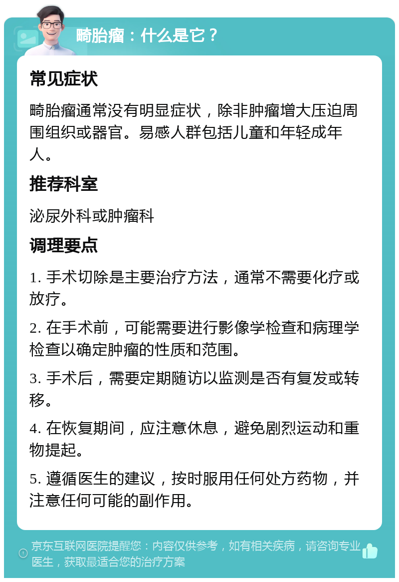 畸胎瘤：什么是它？ 常见症状 畸胎瘤通常没有明显症状，除非肿瘤增大压迫周围组织或器官。易感人群包括儿童和年轻成年人。 推荐科室 泌尿外科或肿瘤科 调理要点 1. 手术切除是主要治疗方法，通常不需要化疗或放疗。 2. 在手术前，可能需要进行影像学检查和病理学检查以确定肿瘤的性质和范围。 3. 手术后，需要定期随访以监测是否有复发或转移。 4. 在恢复期间，应注意休息，避免剧烈运动和重物提起。 5. 遵循医生的建议，按时服用任何处方药物，并注意任何可能的副作用。