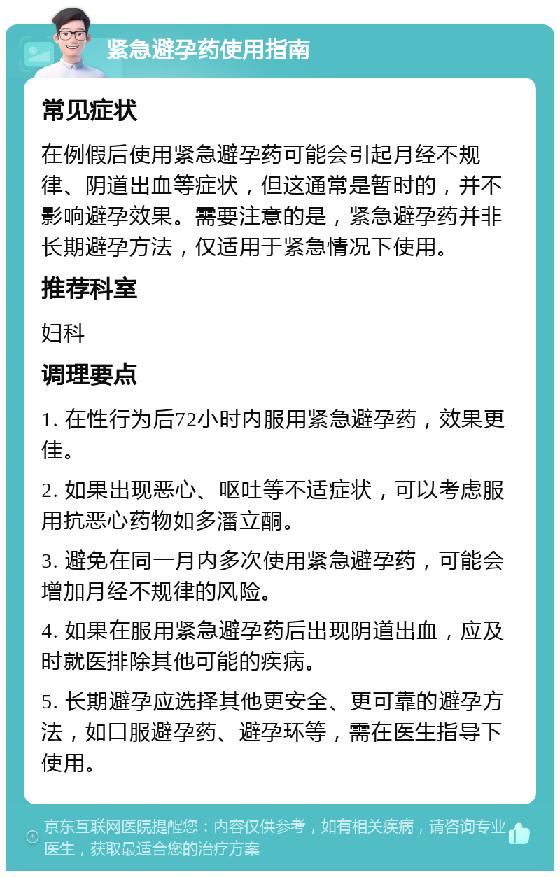 紧急避孕药使用指南 常见症状 在例假后使用紧急避孕药可能会引起月经不规律、阴道出血等症状，但这通常是暂时的，并不影响避孕效果。需要注意的是，紧急避孕药并非长期避孕方法，仅适用于紧急情况下使用。 推荐科室 妇科 调理要点 1. 在性行为后72小时内服用紧急避孕药，效果更佳。 2. 如果出现恶心、呕吐等不适症状，可以考虑服用抗恶心药物如多潘立酮。 3. 避免在同一月内多次使用紧急避孕药，可能会增加月经不规律的风险。 4. 如果在服用紧急避孕药后出现阴道出血，应及时就医排除其他可能的疾病。 5. 长期避孕应选择其他更安全、更可靠的避孕方法，如口服避孕药、避孕环等，需在医生指导下使用。