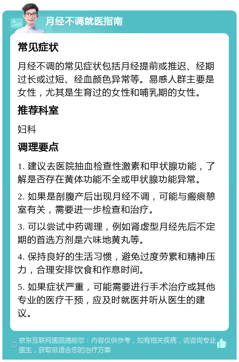 月经不调就医指南 常见症状 月经不调的常见症状包括月经提前或推迟、经期过长或过短、经血颜色异常等。易感人群主要是女性，尤其是生育过的女性和哺乳期的女性。 推荐科室 妇科 调理要点 1. 建议去医院抽血检查性激素和甲状腺功能，了解是否存在黄体功能不全或甲状腺功能异常。 2. 如果是剖腹产后出现月经不调，可能与瘢痕憩室有关，需要进一步检查和治疗。 3. 可以尝试中药调理，例如肾虚型月经先后不定期的首选方剂是六味地黄丸等。 4. 保持良好的生活习惯，避免过度劳累和精神压力，合理安排饮食和作息时间。 5. 如果症状严重，可能需要进行手术治疗或其他专业的医疗干预，应及时就医并听从医生的建议。