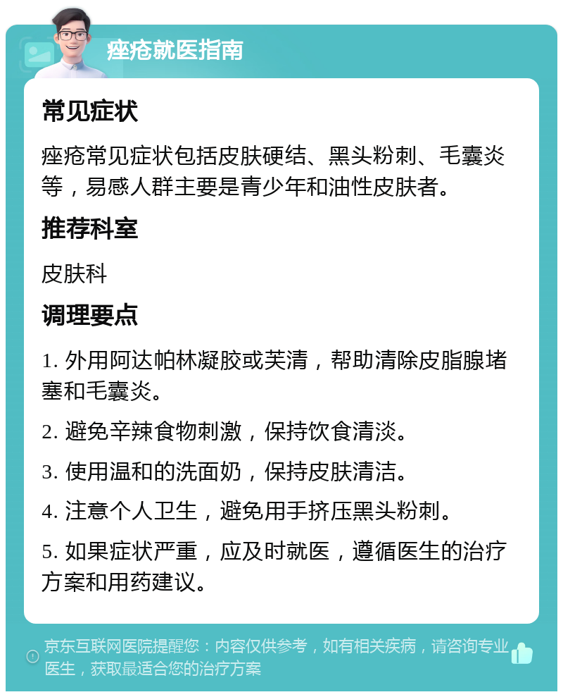 痤疮就医指南 常见症状 痤疮常见症状包括皮肤硬结、黑头粉刺、毛囊炎等，易感人群主要是青少年和油性皮肤者。 推荐科室 皮肤科 调理要点 1. 外用阿达帕林凝胶或芙清，帮助清除皮脂腺堵塞和毛囊炎。 2. 避免辛辣食物刺激，保持饮食清淡。 3. 使用温和的洗面奶，保持皮肤清洁。 4. 注意个人卫生，避免用手挤压黑头粉刺。 5. 如果症状严重，应及时就医，遵循医生的治疗方案和用药建议。