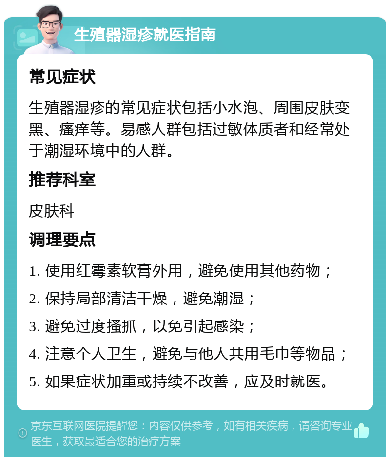 生殖器湿疹就医指南 常见症状 生殖器湿疹的常见症状包括小水泡、周围皮肤变黑、瘙痒等。易感人群包括过敏体质者和经常处于潮湿环境中的人群。 推荐科室 皮肤科 调理要点 1. 使用红霉素软膏外用，避免使用其他药物； 2. 保持局部清洁干燥，避免潮湿； 3. 避免过度搔抓，以免引起感染； 4. 注意个人卫生，避免与他人共用毛巾等物品； 5. 如果症状加重或持续不改善，应及时就医。