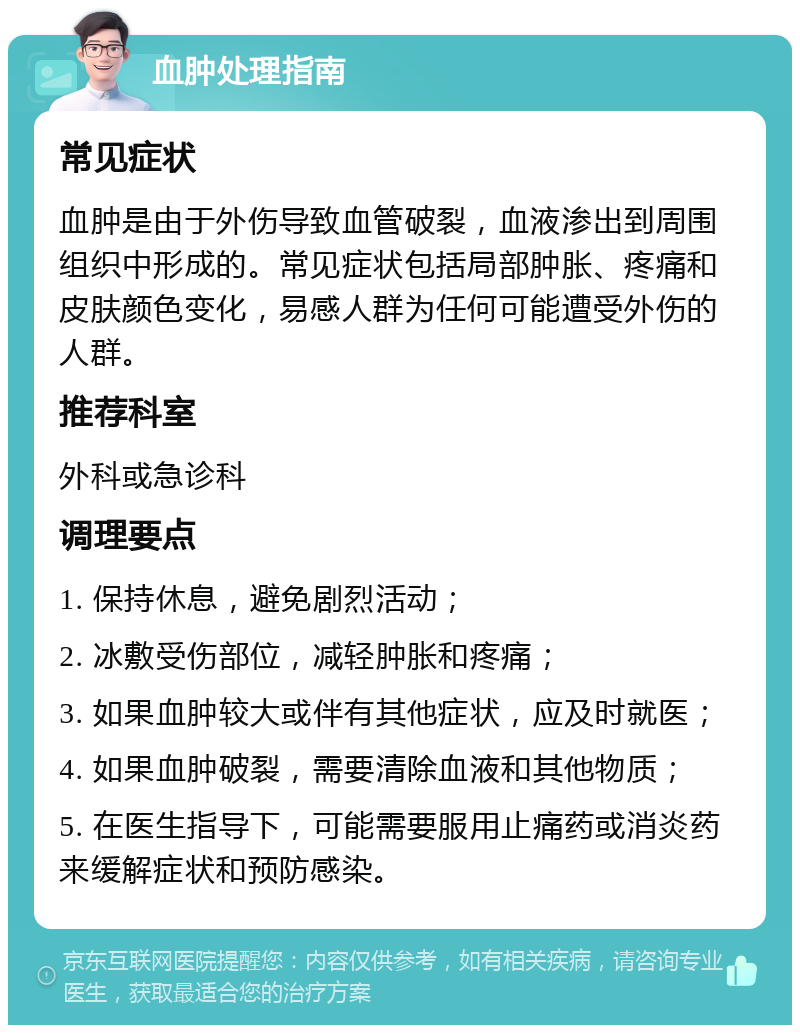 血肿处理指南 常见症状 血肿是由于外伤导致血管破裂，血液渗出到周围组织中形成的。常见症状包括局部肿胀、疼痛和皮肤颜色变化，易感人群为任何可能遭受外伤的人群。 推荐科室 外科或急诊科 调理要点 1. 保持休息，避免剧烈活动； 2. 冰敷受伤部位，减轻肿胀和疼痛； 3. 如果血肿较大或伴有其他症状，应及时就医； 4. 如果血肿破裂，需要清除血液和其他物质； 5. 在医生指导下，可能需要服用止痛药或消炎药来缓解症状和预防感染。