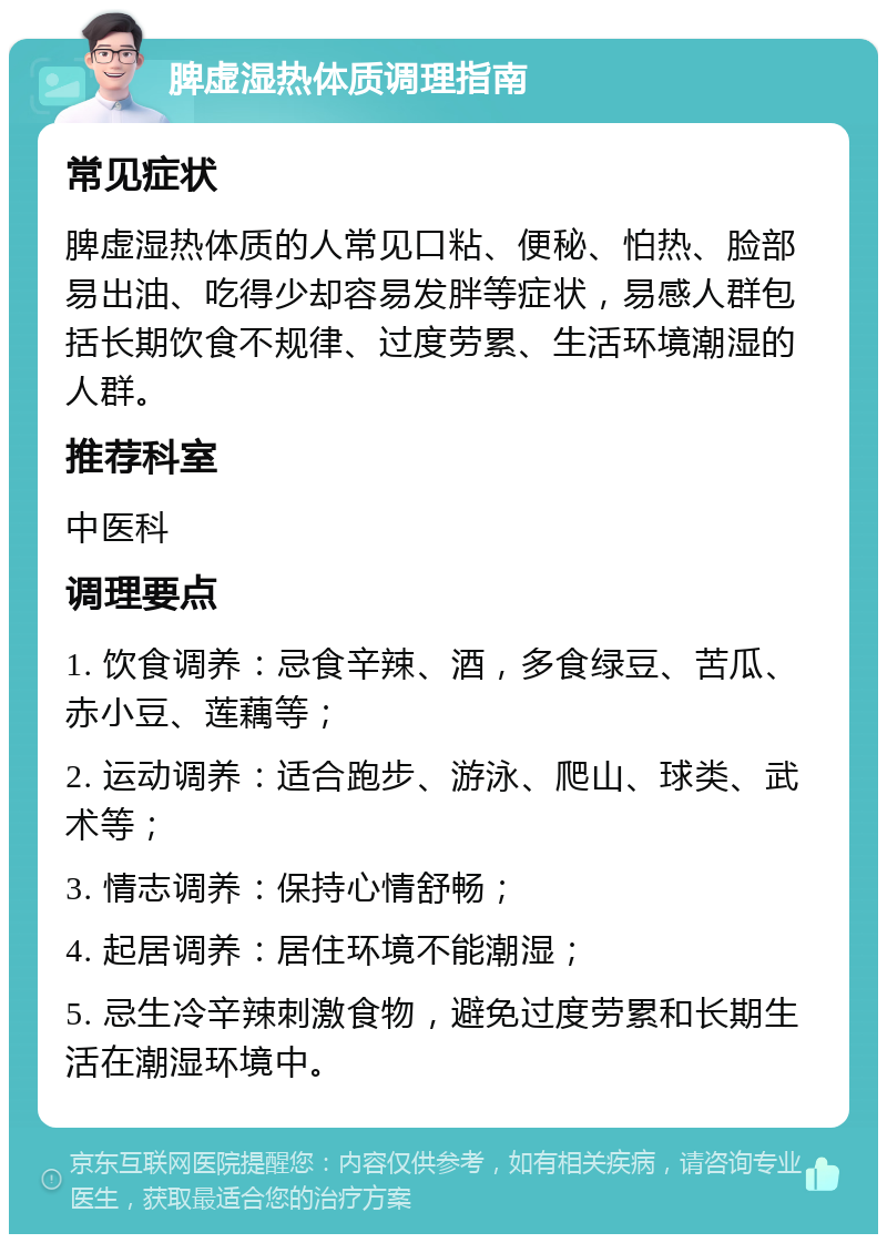 脾虚湿热体质调理指南 常见症状 脾虚湿热体质的人常见口粘、便秘、怕热、脸部易出油、吃得少却容易发胖等症状，易感人群包括长期饮食不规律、过度劳累、生活环境潮湿的人群。 推荐科室 中医科 调理要点 1. 饮食调养：忌食辛辣、酒，多食绿豆、苦瓜、赤小豆、莲藕等； 2. 运动调养：适合跑步、游泳、爬山、球类、武术等； 3. 情志调养：保持心情舒畅； 4. 起居调养：居住环境不能潮湿； 5. 忌生冷辛辣刺激食物，避免过度劳累和长期生活在潮湿环境中。