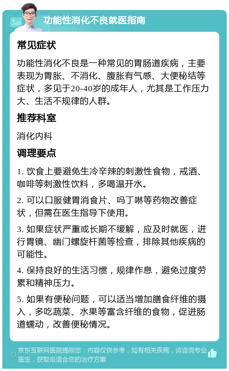 功能性消化不良就医指南 常见症状 功能性消化不良是一种常见的胃肠道疾病，主要表现为胃胀、不消化、腹胀有气感、大便秘结等症状，多见于20-40岁的成年人，尤其是工作压力大、生活不规律的人群。 推荐科室 消化内科 调理要点 1. 饮食上要避免生冷辛辣的刺激性食物，戒酒、咖啡等刺激性饮料，多喝温开水。 2. 可以口服健胃消食片、吗丁啉等药物改善症状，但需在医生指导下使用。 3. 如果症状严重或长期不缓解，应及时就医，进行胃镜、幽门螺旋杆菌等检查，排除其他疾病的可能性。 4. 保持良好的生活习惯，规律作息，避免过度劳累和精神压力。 5. 如果有便秘问题，可以适当增加膳食纤维的摄入，多吃蔬菜、水果等富含纤维的食物，促进肠道蠕动，改善便秘情况。