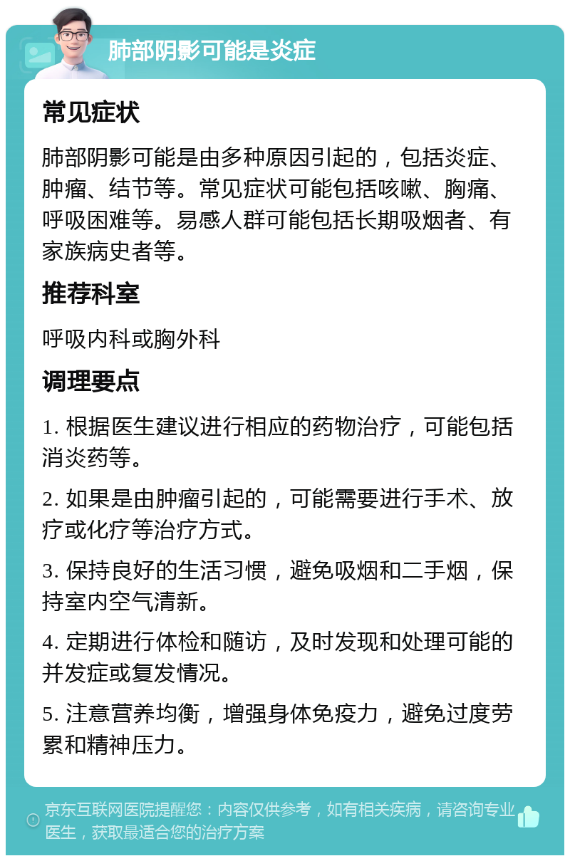 肺部阴影可能是炎症 常见症状 肺部阴影可能是由多种原因引起的，包括炎症、肿瘤、结节等。常见症状可能包括咳嗽、胸痛、呼吸困难等。易感人群可能包括长期吸烟者、有家族病史者等。 推荐科室 呼吸内科或胸外科 调理要点 1. 根据医生建议进行相应的药物治疗，可能包括消炎药等。 2. 如果是由肿瘤引起的，可能需要进行手术、放疗或化疗等治疗方式。 3. 保持良好的生活习惯，避免吸烟和二手烟，保持室内空气清新。 4. 定期进行体检和随访，及时发现和处理可能的并发症或复发情况。 5. 注意营养均衡，增强身体免疫力，避免过度劳累和精神压力。