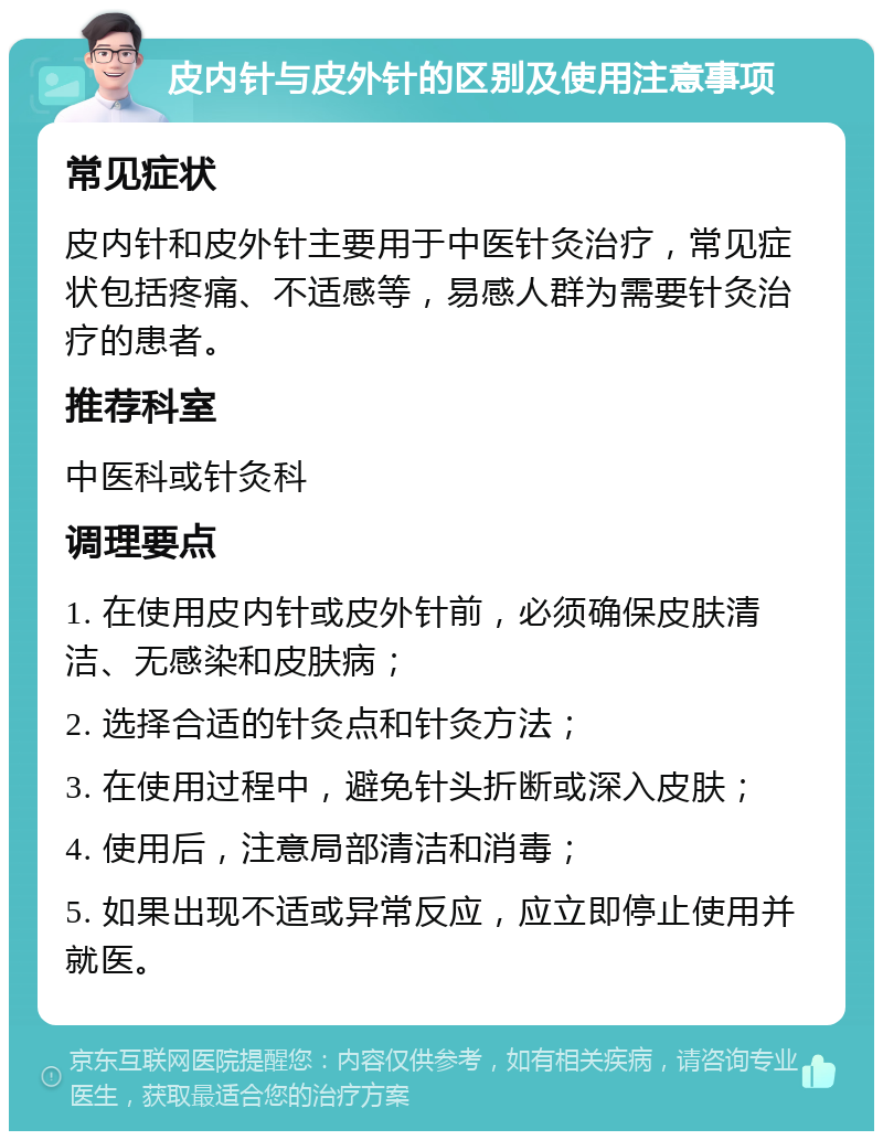 皮内针与皮外针的区别及使用注意事项 常见症状 皮内针和皮外针主要用于中医针灸治疗，常见症状包括疼痛、不适感等，易感人群为需要针灸治疗的患者。 推荐科室 中医科或针灸科 调理要点 1. 在使用皮内针或皮外针前，必须确保皮肤清洁、无感染和皮肤病； 2. 选择合适的针灸点和针灸方法； 3. 在使用过程中，避免针头折断或深入皮肤； 4. 使用后，注意局部清洁和消毒； 5. 如果出现不适或异常反应，应立即停止使用并就医。