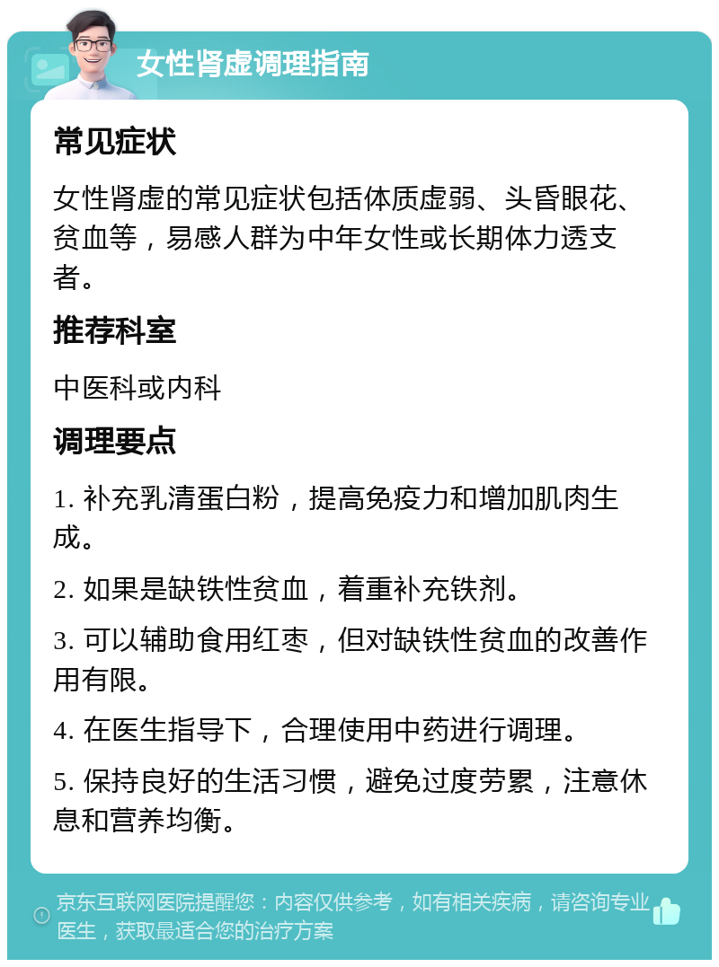 女性肾虚调理指南 常见症状 女性肾虚的常见症状包括体质虚弱、头昏眼花、贫血等，易感人群为中年女性或长期体力透支者。 推荐科室 中医科或内科 调理要点 1. 补充乳清蛋白粉，提高免疫力和增加肌肉生成。 2. 如果是缺铁性贫血，着重补充铁剂。 3. 可以辅助食用红枣，但对缺铁性贫血的改善作用有限。 4. 在医生指导下，合理使用中药进行调理。 5. 保持良好的生活习惯，避免过度劳累，注意休息和营养均衡。